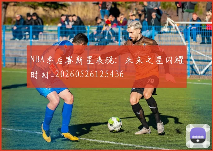 NBA季后赛新星表现：未来之星闪耀时刻_20260526125436