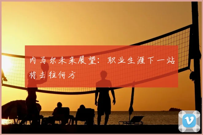 内马尔未来展望:职业生涯下一站将去往何方