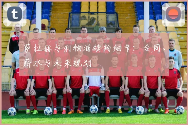 萨拉赫与利物浦续约细节：合同、薪水与未来规划
