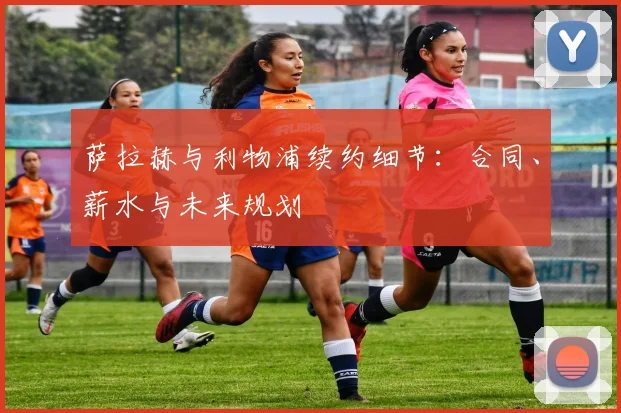 萨拉赫与利物浦续约细节：合同、薪水与未来规划